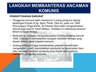 LANGKAH MEMBANTERAS ANCAMAN
          KOMUNIS
PENGISYTIHARAN DARURAT
• Pengganas komunis telah membunuh 3 orang pengurus ladang
  berbangsa Eropah di Sg. Siput, Perak. Oleh itu, pada Jun 1948,
  Pesuruhjaya Tinggi British, Sir Edward Gent telah mengisytiharkan
  darurat bagi seluruh Tanah Melayu. Tindakan ini melindungi ekonomi
  British di Tanah Melayu.
• Berikutan itu, kerajaan menguatkuasakan Undang-Undang Darurat
  1948. Undang ini membolehkan kerajaan menahan sesiapa yang
  disyaki terlibat dalan kegiatan komunis.
• Undang-undang ini juga membenarkan pasukan keselamatan
  mengeledah rumah, memindahkan penduduk ke penempatan baru
  atau memagar kawasan kampung yang disyaki penduduknya
  membantu pengganas komunis.
 