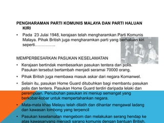 PENGHARAMAN PARTI KOMUNIS MALAYA DAN PARTI HALUAN
  KIRI
•   Pada 23 Julai 1948, kerajaan telah mengharamkan Parti Komunis
    Malaya. Pihak British juga mengharamkan parti yang berhaluan kiri
    seperti……………


MEMPERBESARKAN PASUKAN KESELAMATAN
• Kerajaan bertindak membesarkan pasukan tentera dan polis.
  Pasukan tersebut bertambah menjadi seramai 70000 orang.
• Pihak British juga membawa masuk askar dari negara Komanwel.
• Selain itu, pasukan Home Guard ditubuhkan bagi membantu pasukan
  polis dan tentera. Pasukan Home Guard terdiri daripada lelaki dan
  perempuan. Penubuhan pasukan ini meniup semangat yang
  berkobar-kobar untuk mempertahankan negara.
• Mata-mata khas Melayu telah dilatih dan dihantar mengawal ladang
  dan kawasan lombong yang terpencil
• Pasukan keselamatan mengebom dan melakukan serang hendap ke
  atas kawasanyang menjadi sarang komunis dengan bantuan British.
 