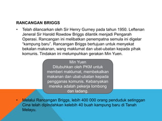 RANCANGAN BRIGGS
•   Telah dilancarkan oleh Sir Henry Gurney pada tahun 1950. Leftenan
    Jeneral Sir Harold Rowdow Briggs dilantik menjadi Pengarah
    Operasi. Rancangan ini melibatkan penempatna semula ini digelar
    “kampung baru”. Rancangan Briggs bertujuan untuk menyekat
    bekalan makanan, wang maklumat dan ubat-ubatan kepada pihak
    komunis. Tindakan ini melumpuhkan gerakan Min Yuen.

                            Min Yuen
                   Ditubuhkan oleh PKM untuk
                 memberi maklumat, membekalkan
                 makanan dan ubat-ubatan kepada
                 pengganas komunis. Kebanyakan
                  mereka adalah pekerja lombong
                           dan ladang.

•   Melalui Rancangan Briggs, lebih 400 000 orang penduduk setinggan
    Cina telah dipindahkan kelebih 40 buah kampung baru di Tanah
    Melayu.
 