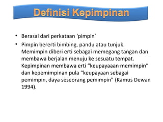 • Berasal dari perkataan ‘pimpin’
• Pimpin bererti bimbing, pandu atau tunjuk.
  Memimpin diberi erti sebagai memegang tangan dan
  membawa berjalan menuju ke sesuatu tempat.
  Kepimpinan membawa erti “keupayaaan memimpin”
  dan kepemimpinan pula “keupayaan sebagai
  pemimpin, daya seseorang pemimpin” (Kamus Dewan
  1994).
 
