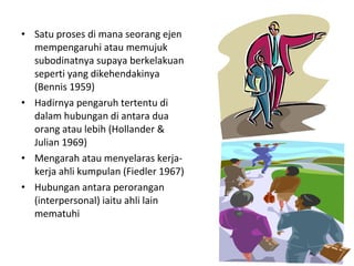 • Satu proses di mana seorang ejen
  mempengaruhi atau memujuk
  subodinatnya supaya berkelakuan
  seperti yang dikehendakinya
  (Bennis 1959)
• Hadirnya pengaruh tertentu di
  dalam hubungan di antara dua
  orang atau lebih (Hollander &
  Julian 1969)
• Mengarah atau menyelaras kerja-
  kerja ahli kumpulan (Fiedler 1967)
• Hubungan antara perorangan
  (interpersonal) iaitu ahli lain
  mematuhi
 