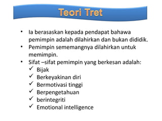 • Ia berasaskan kepada pendapat bahawa
  pemimpin adalah dilahirkan dan bukan dididik.
• Pemimpin sememangnya dilahirkan untuk
  memimpin.
• Sifat –sifat pemimpin yang berkesan adalah:
   Bijak
   Berkeyakinan diri
   Bermotivasi tinggi
   Berpengetahuan
   berintegriti
   Emotional intelligence
 