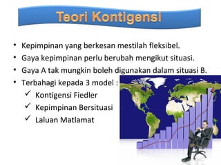 •   Kepimpinan yang berkesan mestilah fleksibel.
•   Gaya kepimpinan perlu berubah mengikut situasi.
•   Gaya A tak mungkin boleh digunakan dalam situasi B.
•   Terbahagi kepada 3 model :
      Kontigensi Fiedler
      Kepimpinan Bersituasi
      Laluan Matlamat
 