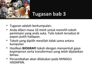Tugasan bab 3
• Tugasan adalah berkumpulan.
• Anda diberi masa 10 minit untuk memilih tokoh
  pemimpin yang anda suka. Tulis tokoh tersebut di
  papan putih hadapan.
• Tokoh yang dipilih mestilah tidak sama antara
  kumpulan
• Hasilkan BIOGRAFI tokoh dengan menyentuh gaya
  kepimpinan serta transformasi yang telah dijalankan
  beliau.
• Persembahan akan dilakukan pada MINGGU
  HADAPAN.
 