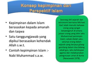Seorang ahli sejarah dan
• Kepimpinan dalam Islam        astronomi bernama Michael
                                 Hart telah menulis bahawa
  berasaskan kepada amanah            orang yang sangat
  dan taqwa                        berpengaruh di antara
                                jutaan orang yang lahir iaitu
• Satu tanggungjawab yang          Muhammad pemimpin
                                  Islam; sebab dialah satu-
  dipikul berasaskan kehendak       satunya orang dalam
  Allah s.w.t.                  sejarah yang berjaya gilang-
                                gemilang dalam dua bidang
• Contoh kepimpinan Islam :-     sekali gus, iaitu kehidupan
                                 agama dan melaksanakan
  Nabi Muhammad s.a.w.           pengurusan umat di dunia
                                      (Newsweek 1978).
 