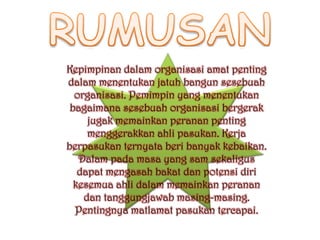 Kepimpinan dalam organisasi amat penting
dalam menentukan jatuh bangun sesebuah
  organisasi. Pemimpin yang menentukan
 bagaimana sesebuah organisasi bergerak
     jugak memainkan peranan penting
     menggerakkan ahli pasukan. Kerja
berpasukan ternyata beri banyak kebaikan.
   Dalam pada masa yang sam sekaligus
   dapat mengasah bakat dan potensi diri
  kesemua ahli dalam memainkan peranan
    dan tanggungjawab masing-masing.
  Pentingnya matlamat pasukan tercapai.
 