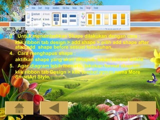 3. Untuk menambahkan Shape dilakukan dengan cara :
  klik ribbon tab design > add shape > pilih add shape after
  atau add shape before sesuai kebutuhan.
4. Cara menghapus shape :
  aktifkan shape yang akan dihapus, tekan tombol delete.
5. Agar diagram lebih menarik, lakukan format diagram :
  klik ribbon tab Design > klik tombol group nama More
  SmartArt Style.
 