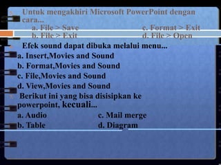 5.    Untuk mengakhiri Microsoft PowerPoint dengan
      cara...
          a. File > Save                  c. Format > Exit
          b. File > Exit                  d. File > Open
6.    Efek sound dapat dibuka melalui menu...
     a. Insert,Movies and Sound
     b. Format,Movies and Sound
     c. File,Movies and Sound
     d. View,Movies and Sound
7.    Berikut ini yang bisa disisipkan ke
     powerpoint, kecuali...
     a. Audio                c. Mail merge
     b. Table                d. Diagram
 
