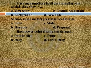 8.      Cara menampilkan hasil dari tampilan kita
    adalah slide show > ...
    a. View show                   c. Costom Animation
    b. Background           d. New slide
9. Sebuah sajian materi presentasi terdiri atas...

    a. Liflet               c. Slide
    b. Handout                     d. Proposal
10.     Ikon power point ditunjukan dengan...
    a. Double click         c. Drop
    b. Doag                 d. Ctrl + Drag
 