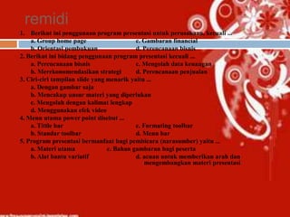 remidi
1. Berikut ini penggunaan program presentasi untuk perusahaan, kecuali ...
    a. Group home page                     c. Gambaran financial
    b. Orientasi pembukuan                 d. Perencanaan bisnis
2. Berikut ini bidang penggunaan program presentasi kecuali ...
    a. Perencanaan bisnis                  c. Mengolah data keuangan
    b. Merekonomendasikan strategi         d. Perencanaan penjualan
3. Ciri-ciri tampilan slide yang menarik yaitu ...
    a. Dengan gambar saja
    b. Mencakup unsur materi yang diperlukan
    c. Mengolah dengan kalimat lengkap
    d. Menggunakan efek video
4. Menu utama power point disebut ...
    a. Tittle bar                          c. Formating toolbar
    b. Standar toolbar                     d. Menu bar
5. Program presentasi bermanfaat bagi pembicara (narasumber) yaitu ...
    a. Materi utama              c. Bahan gambaran bagi peserta
    b. Alat bantu variatif                 d. acuan untuk memberikan arah dan
                                               mengembangkan materi presentasi
 