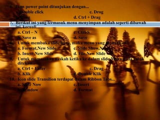 6. Ikon power point ditunjukan dengan...
   a. Double click                          c. Drog
   b. Doag                        d. Ctrl + Drag
7. Berikut ini yang termasuk menu menyimpan adalah seperti dibawah
   ini, kecuali...
    a. Ctrl – N                   c. Ctrl-S
    b. Save as                    d. Save
8. Untuk membuka slide baru, maka menu yang digunakan...
    a. Format,New Slide           c. Slide Show,New
    b. Insert,New Slide           d. File,New Slide
9. Untuk memasukan naskah ketika ke dalam slide.Maka pada kotak
    ditekan...
    a. Ctrl + Enter                         c. Drag
    b. Klik                       d. Double Klik
10. Icon slide Transilion terdapat dalam Ribbon Tabs...
    a. Slide Now                  c. Insert
    b. Window                     d. Format
 