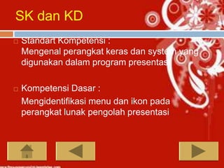 SK dan KD
   Standart Kompetensi :
    Mengenal perangkat keras dan system yang
    digunakan dalam program presentasi

   Kompetensi Dasar :
    Mengidentifikasi menu dan ikon pada
    perangkat lunak pengolah presentasi
 