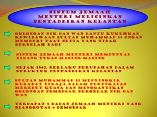 SISTEM JEMAAH
      MENTERI MELICINKAN
     PENTADBIRAN KELANTAN


Golongan Nik dan Wan bantu kukuhkan
kewibawaan Sultan Muhammad 11 engan
memberi taat setia yang tidak
berbelah bagi


Sistem Jemaah Menteri mempunyai
bidang tugas masing-masing


Sejak 1842, berlaku perubahan dalam
struktur pentadbiran Kelantan


Sultan Muhammad 11 menyingkir
kerabat diraja dalam pertikaian
merebut kuasa dan menggantikan
golongan pembesar bergelar Nik dan
Wan

Terdapat 8 badan Jemaah Menteri yang
dianggotai 4 pembesar
 