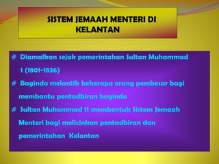 SISTEM JEMAAH MENTERI DI
                 KELANTAN


# Diamalkan sejak pemerintahan Sultan Muhammad
  1 (1801-1836)
# Baginda melantik beberapa orang pembesar bagi
 membantu pentadbiran baginda
# Sultan Muhammad 11 membentuk Sistem Jemaah
 Menteri bagi melicinkan pentadbiran dan
 pemerintahan Kelantan
 