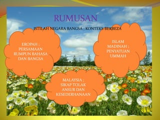 RUMUSAN
       ISTILAH NEGARA BANGSA ; KONTEKS BERBEZA


                                          ISLAM
   EROPAH ;
                                       MADINAH ;
  PERSAMAAN
                                       PENYATUAN
RUMPUN BAHASA
                                         UMMAH
  DAN BANGSA




                   MALAYSIA ;
                  SIKAP TOLAK
                   ANSUR DAN
                KESEDERHANAAN
 