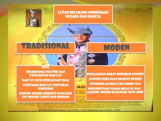 LATAR BELAKANG PEMBINAAN
                         NEGARA DAN BANGSA




 tradisional                               moden

            Raja
   Melindungi politik dan
    keselmatan rakyat             Penjajahan barat berubah konsep
 Rakyat akui kekuasaan raja        Konsep kerajaan diganti negeri
 Kesetiaan rakyat tentukan          Pengenalan Malayan Union 1946
         sempadan                 Perseketuan Tanah Melayu 1948 –
Konsep negeri bererti kawasan     gabung negeri di bawah satu unit
 spt negeri Larut dan Bernam
 
