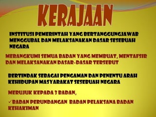 Institusi pemerintah yang bertanggungjawab
 menggubal dan melaksanakan dasar sesebuah
 negara
Merangkumi semua badan yang membuat, mentafsir
dan melaksanakan dasar-dasar tersebut

Bertindak sebagai pengaman dan penentu arah
kehidupan masyarakat sesebuah negara

Merujuk kepada 3 badan,
Badan Perundangan Badan Pelaksana Badan
Kehakiman
 
