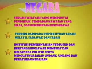 Sebuah wilayah yang mempunyai
penduduk, sempadan kawasan yang
jelas, dan pemerintah berwibawa

Terdiri daripada Persekutuan Tanah
Melayu, Sarawak dan Sabah

Institusi pemerintahan tersusun dan
bertanggungjawab membuat dan
melaksana politik serta
menguatkuasakan undang-undang dan
peraturan kerajaan
 