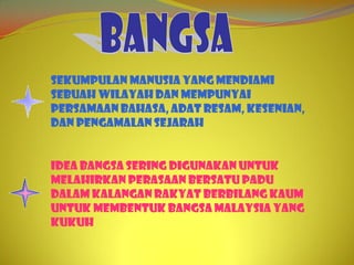 Sekumpulan manusia yang mendiami
sebuah wilayah dan mempunyai
persamaan bahasa, adat resam, kesenian,
dan pengamalan sejarah


Idea bangsa sering digunakan untuk
melahirkan perasaan bersatu padu
dalam kalangan rakyat berbilang kaum
untuk membentuk bangsa Malaysia yang
kukuh
 
