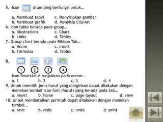 5. Icon       disamping berfungsi untuk…

    a. Membuat tabel      c. Menyisipkan gambar
    b. Membuat grafik     d. Menyisip Clip Art
6. Icon table berada pada group…
    a. Illustrations      c. Chart
    b. Links              d. Tables
7. Group chart berada pada Ribbon Tab…
    a. Home               c. Insert
    b. Formulas           d. Tables

8.

        1     2       3       4
   Icon SmartArt ditunjukkan pada nomor…
   a. 1          b. 2              c. 3             d. 4
9. Untuk memilih jenis huruf yang diinginkan dapat dilakukan dengan
   menekan tombol icon font (huruf) yang berada pada tab…
   a. insert     b. home           c. page layout            d. view
10. Untuk membatalkan perintah dapat dilakukan dengan menekan
   tombol…
   a. save       b. redo           c. undo          d. print
 