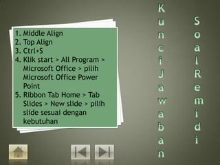 1. Middle Align
2. Top Align
3. Ctrl+S
4. Klik start > All Program >
   Microsoft Office > pilih
   Microsoft Office Power
   Point
5. Ribbon Tab Home > Tab
   Slides > New slide > pilih
   slide sesuai dengan
   kebutuhan
 