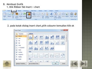 B. Membuat Grafik
   1. Klik Ribbon Tab Insert > chart




    2. pada kotak dialog insert chart,pilih coloumn kemudian klik ok
 
