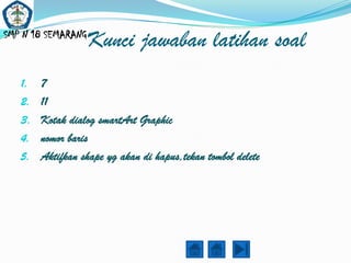 SMP N 18 SEMARANG
                    Kunci jawaban latihan soal
   1.   7
   2.   11
   3.   Kotak dialog smartArt Graphic
   4.   nomor baris
   5.   Aktifkan shape yg akan di hapus,tekan tombol delete
 