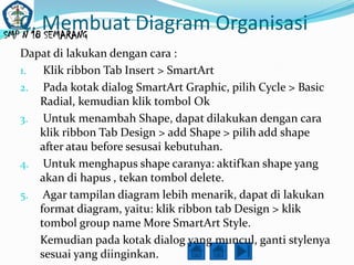 C. Membuat Diagram Organisasi
SMP N 18 SEMARANG
 Dapat di lakukan dengan cara :
 1. Klik ribbon Tab Insert > SmartArt
 2. Pada kotak dialog SmartArt Graphic, pilih Cycle > Basic
    Radial, kemudian klik tombol Ok
 3. Untuk menambah Shape, dapat dilakukan dengan cara
    klik ribbon Tab Design > add Shape > pilih add shape
    after atau before sesusai kebutuhan.
 4. Untuk menghapus shape caranya: aktifkan shape yang
    akan di hapus , tekan tombol delete.
 5. Agar tampilan diagram lebih menarik, dapat di lakukan
    format diagram, yaitu: klik ribbon tab Design > klik
    tombol group name More SmartArt Style.
    Kemudian pada kotak dialog yang muncul, ganti stylenya
    sesuai yang diinginkan.
 