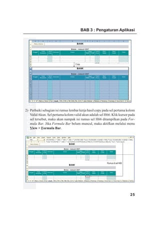 BAB 3 : Pengaturan Aplikasi




                                   Copy
www.xclmedia.com




2) Perbaiki sebagian isi rumus lembar kerja hasil copy pada sel pertama kolom
   Valid Akun. Sel pertama kolom valid akun adalah sel H66. Klik kursor pada
   sel tersebut, maka akan nampak isi rumus sel H66 ditampilkan pada For-
   mula Bar. Jika Formula Bar belum muncul, maka aktifkan melalui menu
   View > Formula Bar.




                                                         Rumus di sel H66




                                                                            25
 