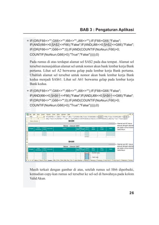 BAB 3 : Pengaturan Aplikasi

   = IF(OR(F66<>"";G66<>"";I66<>"";J66<>"");IF(F66=G66;"False";
     IF(AND(I66<>0;$A$2 <>F66);"False";IF(AND(J66<>0;$A$2 <>G66);"False";
     IF(OR(F66<>"";G66<>"";0);IF(AND(COUNTIF(NoAkun;F66)>0;
         COUNTIF(NoAkun;G66)>0);"True";"False")))));0)

         Pada rumus di atas terdapat alamat sel $A$2 pada dua tempat. Alamat sel
         tersebut menunjukkan alamat sel untuk nomor akun bank lembar kerja Bank
         pertama. Lihat sel A2 berwarna gelap pada lembar kerja Bank pertama.
         Ubahlah alamat sel tersebut untuk nomor akun bank lembar kerja Bank
www.xclmedia.com




         kedua menjadi $A$61. Lihat sel A61 berwarna gelap pada lembar kerja
         Bank kedua.
   = IF(OR(F66<>"";G66<>"";I66<>"";J66<>"");IF(F66=G66;"False";
     IF(AND(I66<>0; $A$61 <>F66);"False";IF(AND(J66<>0; $A$61 <>G66);"False";
     IF(OR(F66<>"";G66<>"";0);IF(AND(COUNTIF(NoAkun;F66)>0;
     COUNTIF(NoAkun;G66)>0);"True";"False")))));0)




                                                                    Alamat sel A2 harus
                                                                    sesuai dengan alamat
                                                                    sel pada rumus kolom
                                                                    Valid Akun.




                                                                    Alamat sel A61 harus
                                                                    sesuai dengan alamat
                                                                    sel pada rumus kolom
                                                                    Valid Akun.
                                                   Sumber copy


                                                   Hasil copy




         Masih terkait dengan gambar di atas, setelah rumus sel H66 diperbaiki,
         kemudian copy-kan rumus sel tersebut ke sel-sel di bawahnya pada kolom
         Valid Akun.



                                                                                   26
 