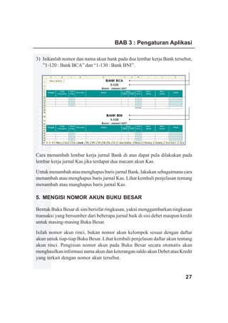 BAB 3 : Pengaturan Aplikasi

3) Isikanlah nomor dan nama akun bank pada dua lembar kerja Bank tersebut,
   ”1-120 : Bank BCA” dan “1-130 : Bank BNI”.
www.xclmedia.com




Cara menambah lembar kerja jurnal Bank di atas dapat pula dilakukan pada
lembar kerja jurnal Kas jika terdapat dua macam akun Kas.

Untuk menambah atau menghapus baris jurnal Bank, lakukan sebagaimana cara
menambah atau menghapus baris jurnal Kas. Lihat kembali penjelasan tentang
menambah atau manghapus baris jurnal Kas.

5. MENGISI NOMOR AKUN BUKU BESAR

Bentuk Buku Besar di sini bersifat ringkasan, yakni menggambarkan ringkasan
transaksi yang bersumber dari beberapa jurnal baik di sisi debet maupun kredit
untuk masing-masing Buku Besar.

Isilah nomor akun rinci, bukan nomor akun kelompok sesuai dengan daftar
akun untuk tiap-tiap Buku Besar. Lihat kembali penjelasan daftar akun tentang
akun rinci. Pengisian nomor akun pada Buku Besar secara otomatis akan
menghasilkan informasi nama akun dan keterangan saldo akun Debet atau Kredit
yang terkait dengan nomor akun tersebut.


                                                                          27
 