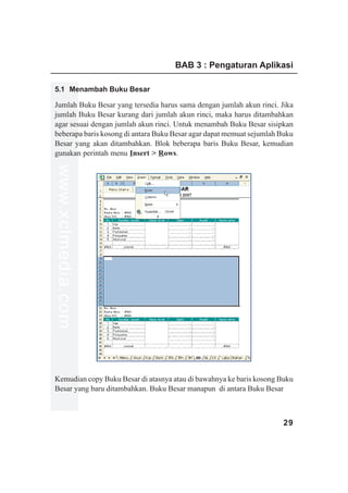 BAB 3 : Pengaturan Aplikasi

5.1 Menambah Buku Besar

Jumlah Buku Besar yang tersedia harus sama dengan jumlah akun rinci. Jika
jumlah Buku Besar kurang dari jumlah akun rinci, maka harus ditambahkan
agar sesuai dengan jumlah akun rinci. Untuk menambah Buku Besar sisipkan
beberapa baris kosong di antara Buku Besar agar dapat memuat sejumlah Buku
Besar yang akan ditambahkan. Blok beberapa baris Buku Besar, kemudian
gunakan perintah menu Insert > Rows.
www.xclmedia.com




Kemudian copy Buku Besar di atasnya atau di bawahnya ke baris kosong Buku
Besar yang baru ditambahkan. Buku Besar manapun di antara Buku Besar



                                                                      29
 