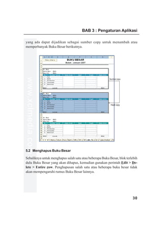 BAB 3 : Pengaturan Aplikasi

yang ada dapat dijadikan sebagai sumber copy untuk menambah atau
memperbanyak Buku Besar berikutnya.
www.xclmedia.com




                                                         Sumber copy




                                                          Hasil copy




5.2 Menghapus Buku Besar

Sebaliknya untuk menghapus salah satu atau beberapa Buku Besar, blok terlebih
dulu Buku Besar yang akan dihapus, kemudian gunakan perintah Edit > De-
lete > Entire row. Penghapusan salah satu atau beberapa buku besar tidak
akan mempengaruhi rumus Buku Besar lainnya.




                                                                         30
 