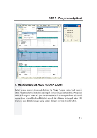 BAB 3 : Pengaturan Aplikasi
www.xclmedia.com




6. MENGISI NOMOR AKUN NERACA LAJUR

Isilah semua nomor akun pada kolom No Akun Neraca Lajur, baik nomor
akun rinci maupun nomor akun kelompok sesuai dengan daftar akun. Pengisian
nomor akun pada Neraca Lajur secara otomatis akan menghasilkan informasi
nama akun, pos saldo akun D (debet) atau K (kredit) dan kelompok akun NR
(neraca) atau LR (laba rugi) yang terkait dengan normor akun tersebut.




                                                                      31
 