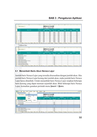 BAB 3 : Pengaturan Aplikasi




             Isi Nomor Akun
www.xclmedia.com




6.1 Menambah Baris Akun Neraca Lajur

Jumlah baris Neraca Lajur yang tersedia disesuaikan dengan jumlah akun. Jika
jumlah baris Neraca Lajur kurang dari jumlah akun, maka jumlah baris Neraca
Lajur harus ditambah. Untuk menambah baris Neraca Lajur sisipkan beberapa
baris kosong yang dapat memuat sejumlah akun. Blok beberapa baris Neraca
Lajur, kemudian gunakan perintah menu Insert > Rows.




                                                                        32
 