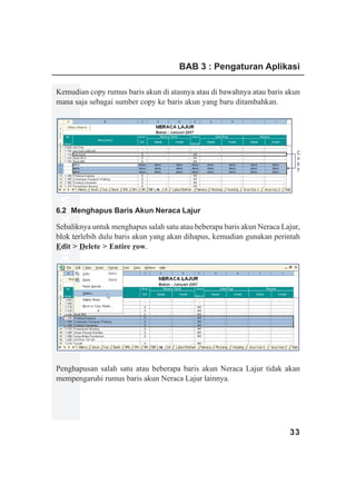 BAB 3 : Pengaturan Aplikasi

Kemudian copy rumus baris akun di atasnya atau di bawahnya atau baris akun
mana saja sebagai sumber copy ke baris akun yang baru ditambahkan.




                                                                           C
                                                                           o
                                                                           p
                                                                           y
www.xclmedia.com




6.2 Menghapus Baris Akun Neraca Lajur

Sebaliknya untuk menghapus salah satu atau beberapa baris akun Neraca Lajur,
blok terlebih dulu baris akun yang akan dihapus, kemudian gunakan perintah
Edit > Delete > Entire row.




Penghapusan salah satu atau beberapa baris akun Neraca Lajur tidak akan
mempengaruhi rumus baris akun Neraca Lajur lainnya.




                                                                        33
 