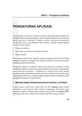 BAB 3 : Pengaturan Aplikasi




PENGATURAN APLIKASI

Sesuai dengan contoh kasus, aplikasi yang akan digunakan dalam pembahasan
ini adalah aplikasi akuntansi dagang. Untuk menjalankan aplikasi ini ada beberapa
www.xclmedia.com




tahap yang harus dilakukan. Tahapan tersebut sekaligus menunjukkan
keseluruhan proses yang dilakukan dalam aplikasi. Adapun tahapan-tahapan
tersebut sebagai berikut.
1. Pengaturan aplikasi
2. Input saldo awal Neraca dan Buku Pembantu
3. Input transaksi

Sesuai dengan judul di atas, tahapan yang akan dijelaskan dalam bab ini adalah
pengaturan aplikasi. Sedangkan dua tahapan berikutnya masing-masing akan
dijelaskan pada bab berikutnya.

Pengaturan aplikasi merupakan tahap awal yang harus dilakukan dalam
menjalankan aplikasi. Pengaturan ini perlu dilakukan karena akan mempengaruhi
proses pekerjaan berikutnya. Pengaturan ini sebagian besar terkait dengan
penyusunan dan pendistribusian daftar akun karena sebagian besar lembar kerja
terkait dengan daftar akun. Adapun langkah-langkah yang perlu dilakukan untuk
melakukan pengaturan sebagai berikut.

1. MENGISI NAMA PERUSAHAAN DAN TANGGAL LAPORAN

Sesuai dengan contoh kasus dalam buku ini, PT. Dagang adalah sebuah
perusahaan yang bergerak dalam bidang perdagangan. Perusahaan akan
menyusun laporan keuangan untuk periode yang berakhir 31 Januari 2007.
Data di atas jika diisi ke dalam form lembar kerja Menu sebagai berikut.


                                                                             16
 