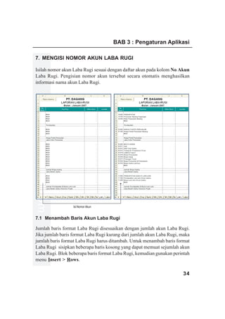 BAB 3 : Pengaturan Aplikasi

7. MENGISI NOMOR AKUN LABA RUGI

Isilah nomor akun Laba Rugi sesuai dengan daftar akun pada kolom No Akun
Laba Rugi. Pengisian nomor akun tersebut secara otomatis menghasilkan
informasi nama akun Laba Rugi.
www.xclmedia.com




                   Isi Nomor Akun


7.1 Menambah Baris Akun Laba Rugi

Jumlah baris format Laba Rugi disesuaikan dengan jumlah akun Laba Rugi.
Jika jumlah baris format Laba Rugi kurang dari jumlah akun Laba Rugi, maka
jumlah baris format Laba Rugi harus ditambah. Untuk menambah baris format
Laba Rugi sisipkan beberapa baris kosong yang dapat memuat sejumlah akun
Laba Rugi. Blok beberapa baris format Laba Rugi, kemudian gunakan perintah
menu Insert > Rows.

                                                                      34
 