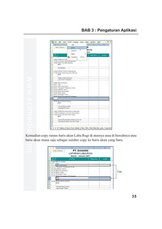 BAB 3 : Pengaturan Aplikasi
www.xclmedia.com




Kemudian copy rumus baris akun Laba Rugi di atasnya atau di bawahnya atau
baris akun mana saja sebagai sumber copy ke baris akun yang baru.




                                                            Copy




                                                                      35
 