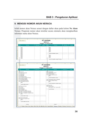 BAB 3 : Pengaturan Aplikasi

9. MENGISI NOMOR AKUN NERACA

Isilah nomor akun Neraca sesuai dengan daftar akun pada kolom No Akun
Neraca. Pengisian nomor akun tersebut secara otomatis akan menghasilkan
informasi nama akun Neraca.
www.xclmedia.com




                                                                    38
 