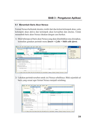 BAB 3 : Pengaturan Aplikasi

9.1 Menambah Baris Akun Neraca

Format Neraca berbentuk skontro, terdiri dari dua kolom kelompok akun, yaitu
kelompok akun aktiva dan kelompok akun kewajiban dan ekuitas. Untuk
menambah baris akun Neraca lakukan dengan cara berikut.

1) Blok beberapa sel baris akun Neraca yang akan ditambahkan atau disisipkan,
   kemudian gunakan perintah menu Insert > Cells > Shift cells down.
www.xclmedia.com




2) Lakukan perintah tersebut untuk sisi Neraca sebaliknya. Blok sejumlah sel
   baris yang sesuai agar format Neraca menjadi seimbang.




                                                                         39
 