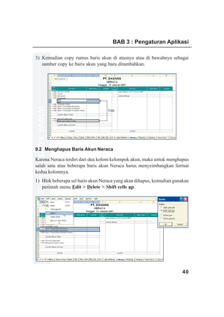 BAB 3 : Pengaturan Aplikasi

3) Kemudian copy rumus baris akun di atasnya atau di bawahnya sebagai
   sumber copy ke baris akun yang baru ditambahkan.
www.xclmedia.com




                                   Copy




9.2 Menghapus Baris Akun Neraca

Karena Neraca terdiri dari dua kolom kelompok akun, maka untuk menghapus
salah satu atau beberapa baris akun Neraca harus menyeimbangkan format
kedua kolomnya.
1) Blok beberapa sel baris akun Neraca yang akan dihapus, kemudian gunakan
   perintah menu Edit > Delete > Shift cells up.




                                                                      40
 