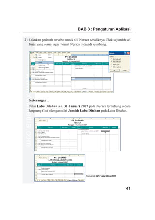 BAB 3 : Pengaturan Aplikasi

2) Lakukan perintah tersebut untuk sisi Neraca sebaliknya. Blok sejumlah sel
   baris yang sesuai agar format Neraca menjadi seimbang.
www.xclmedia.com




         Keterangan :
         Nilai Laba Ditahan s.d. 31 Januari 2007 pada Neraca terhubung secara
         langsung (link) dengan nilai Jumlah Laba Ditahan pada Laba Ditahan.




                                               Rumus Link G21=’Laba Ditahan!D11




                                                                                  41
 