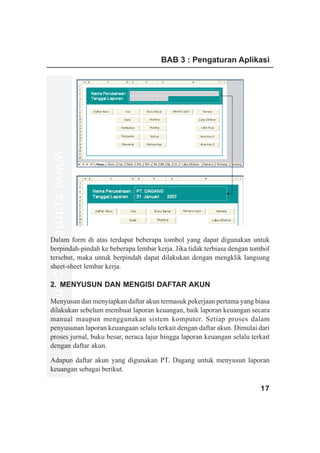 BAB 3 : Pengaturan Aplikasi
www.xclmedia.com




Dalam form di atas terdapat beberapa tombol yang dapat digunakan untuk
berpindah-pindah ke beberapa lembar kerja. Jika tidak terbiasa dengan tombol
tersebut, maka untuk berpindah dapat dilakukan dengan mengklik langsung
sheet-sheet lembar kerja.

2. MENYUSUN DAN MENGISI DAFTAR AKUN

Menyusun dan menyiapkan daftar akun termasuk pekerjaan pertama yang biasa
dilakukan sebelum membuat laporan keuangan, baik laporan keuangan secara
manual maupun menggunakan sistem komputer. Setiap proses dalam
penyusunan laporan keuangaan selalu terkait dengan daftar akun. Dimulai dari
proses jurnal, buku besar, neraca lajur hingga laporan keuangan selalu terkait
dengan daftar akun.

Adapun daftar akun yang digunakan PT. Dagang untuk menyusun laporan
keuangan sebagai berikut.

                                                                          17
 