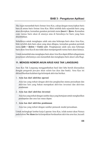 BAB 3 : Pengaturan Aplikasi

Jika ingin menambah baris format Arus Kas, cukup dengan menyisipkan baris
baru di antara baris format Arus Kas. Blok terlebih dulu sejumlah baris yang
akan disisipkan, kemudian gunakan perintah menu Insert > Rows. Kemudian
copy rumus baris akun di atasnya atau di bawahnya ke baris yang baru
ditambahkan.

Sebaliknya untuk menghapus salah satu atau beberapa baris akun Arus Kas,
blok terlebih dulu baris akun yang akan dihapus, kemudian gunakan perintah
menu Edit > Delete > Entire row. Penghapusan salah satu atau beberapa
www.xclmedia.com




baris akun Arus Kas di atas tidak akan mempengaruhi rumus baris akun lainnya.

Untuk menambah atau menghapus baris akun Arus Kas dapat dilihat sebagaimana
penjelasan sebelumnya cara menambah dan menghapus baris akun Laba Rugi.

11. MENGISI NOMOR AKUN ARUS KAS TAK LANGSUNG

Arus Kas Tak Langsung menggambarkan hasil dari laba bersih disesuaikan
dengan pengaruh pos-pos akun selain kas (kas dan bank). Arus Kas ini
diklasifikasikan kedalam tiga kelompok aktivitas berikut.

1. Arus kas dari aktivitas operasi
         Arus kas yang terkait dengan aktivitas penghasilan utama perusahaan dan
         aktivitas lain yang bukan merupakan aktivitas investasi dan aktivitas
         pendanaan

2. Arus kas dari aktivitas investasi
         Arus kas yang terkait dengan sumber daya yang bertujuan untuk menghasilkan
         pendapatan dan arus kas masa depan.

3. Arus kas dari aktivitas pendanaan
         Arus kas yang terkait dengan sumber pemasok modal perusahaan.

Untuk melengkapi lembar kerja Laporan Arus Kas, isilah nomor akun Neraca
pada kolom No Akun dan kelompokkan berdasarkan aktivitas arus kas, kecuali


                                                                               44
 