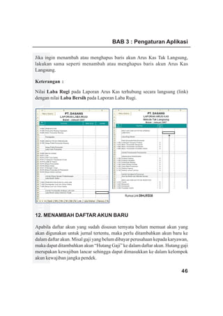 BAB 3 : Pengaturan Aplikasi

Jika ingin menambah atau menghapus baris akun Arus Kas Tak Langsung,
lakukan sama seperti menambah atau menghapus baris akun Arus Kas
Langsung.

Keterangan :

Nilai Laba Rugi pada Laporan Arus Kas terhubung secara langsung (link)
dengan nilai Laba Bersih pada Laporan Laba Rugi.
www.xclmedia.com




                                            Rumus Link D9=LR!D38




12. MENAMBAH DAFTAR AKUN BARU

Apabila daftar akun yang sudah disusun ternyata belum memuat akun yang
akan digunakan untuk jurnal tertentu, maka perlu ditambahkan akun baru ke
dalam daftar akun. Misal gaji yang belum dibayar perusahaan kepada karyawan,
maka dapat ditambahkan akun “Hutang Gaji” ke dalam daftar akun. Hutang gaji
merupakan kewajiban lancar sehingga dapat dimasukkan ke dalam kelompok
akun kewajiban jangka pendek.

                                                                        46
 