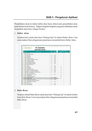 BAB 3 : Pengaturan Aplikasi

Penambahan akun ke dalam daftar akun harus diikuti pula penambahan akun
pada lembar kerja lainnya. Adapun langkah-langkah yang perlu dilakukan untuk
menambah akun baru sebagai berikut.

1. Daftar Akun.

         Sisipkan baris untuk akun baru “Hutang Gaji” ke dalam Daftar Akun. Cara
         menyisipkan lihat sebagaimana penjelasan menambah baris Daftar Akun.
www.xclmedia.com




2. Buku Besar.

         Sisipkan sebuah Buku Besar untuk akun baru “Hutang Gaji” ke dalam lembar
         kerja Buku Besar. Cara menyisipkan lihat sebagaimana penjelasan menambah
         Buku Besar.




                                                                             47
 