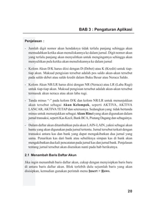 BAB 3 : Pengaturan Aplikasi

Penjelasan :

- Jumlah digit nomor akun hendaknya tidak terlalu panjang sehingga akan
  memudahkan ketika akan menuliskannya ke dalam jurnal. Digit nomor akun
  yang terlalu panjang akan menyulitkan untuk mengingatnya sehingga akan
  menyulitkan pula ketika akan menuliskannya ke dalam jurnal

- Kolom Akun D/K harus diisi dengan D (Debet) atau K (Kredit) untuk tiap-
  tiap akun. Maksud pengisian tersebut adalah pos saldo akun-akun tersebut
www.xclmedia.com




  pada saldo debet atau saldo kredit dalam Buku Besar atau Neraca Saldo.

- Kolom Akun NR/LR harus diisi dengan NR (Neraca) atau LR (Laba Rugi)
  untuk tiap-tiap akun. Maksud pengisian tersebut adalah akun-akun tersebut
  termasuk akun neraca atau akun laba rugi.

- Tanda minus “-” pada kolom D/K dan kolom NR/LR untuk menunjukkan
  akun tersebut sebagai Akun Kelompok, seperti AKTIVA, AKTIVA
  LANCAR, AKTIVA TETAP dan seterusnya. Sedangkan yang tidak bertanda
  minus untuk menunjukkan sebagai Akun Rinci yang akan digunakan dalam
  jurnal transaksi, seperti Kas Kecil, Bank BCA, Piutang Dagang dan sebagainya.

- Dalam daftar akun ditambahkan pula akun LAIN-LAIN, yakni sebagai akun
  bantu yang akan digunakan pada jurnal tertentu. Jurnal tersebut terkait dengan
  transaksi antara kas dan bank yang dapat mengakibatkan dua jurnal yang
  sama. Penarikan kas dari bank atau sebaliknya simpan kas di bank akan
  mengakibatkan dua kali pencatatan pada jurnal kas dan jurnal bank. Penjelasan
  tentang jurnal tersebut akan diuraikan nanti pada bab berikutnya.

2.1 Menambah Baris Daftar Akun

Jika ingin menambah baris daftar akun, cukup dengan menyisipkan baris baru
di antara baris daftar akun. Blok terlebih dulu sejumlah baris yang akan
disisipkan, kemudian gunakan perintah menu Insert > Rows.




                                                                            20
 