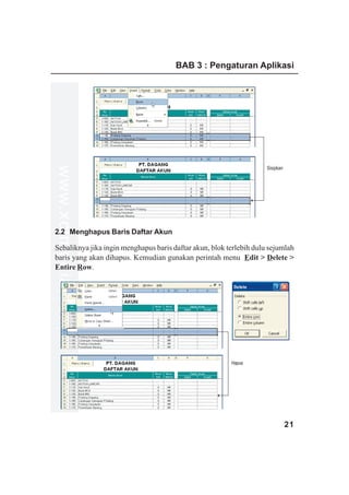 BAB 3 : Pengaturan Aplikasi
www.xclmedia.com




                                                                     Sisipkan




2.2 Menghapus Baris Daftar Akun

Sebaliknya jika ingin menghapus baris daftar akun, blok terlebih dulu sejumlah
baris yang akan dihapus. Kemudian gunakan perintah menu Edit > Delete >
Entire Row.




                                                         Hapus




                                                                                21
 