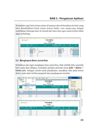 BAB 3 : Pengaturan Aplikasi

Kemudian copy baris rumus-rumus di atasnya atau di bawahnya ke baris yang
baru ditambahkan.Untuk rumus kolom Saldo, cara meng-copy dengan
melebihkan beberapa baris ke bawah dari baris baru agar rumus kolom Saldo
dapat terhubung.
www.xclmedia.com




                   Copy                             Copy     Copy

                           Baris baru




3.2 Menghapus Baris Jurnal Kas

Sebaliknya jika ingin menghapus baris jurnal Kas, blok terlebih dulu sejumlah
baris yang akan dihapus, kemudian gunakan perintah menu Edit > Delete >
Entire row. Sebagai contoh untuk pendekatan, masukkan nilai pada kolom
debet, maka akan terlihat pengaruh dari penghapusan tersebut.




                                                                          H
                                                                          a
                                                                          p
                                                                          u
                                                                          s




                                                                         23
 
